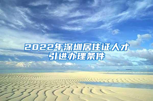 2022年深圳居住证人才引进办理条件