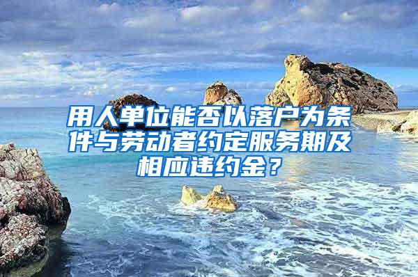 用人单位能否以落户为条件与劳动者约定服务期及相应违约金？