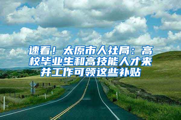 速看！太原市人社局：高校毕业生和高技能人才来并工作可领这些补贴