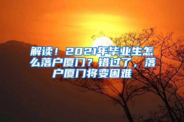解读！2021年毕业生怎么落户厦门？错过了，落户厦门将变困难