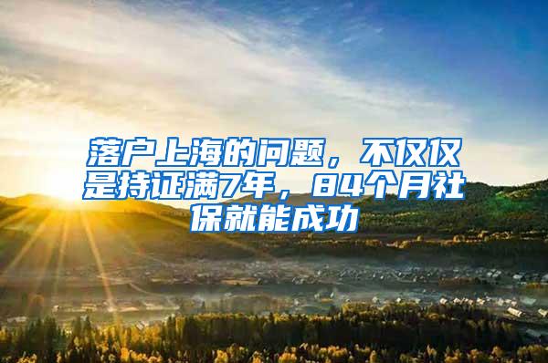 落户上海的问题，不仅仅是持证满7年，84个月社保就能成功