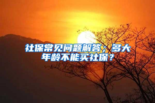 社保常见问题解答；多大年龄不能买社保？