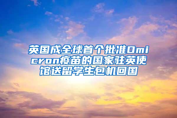英国成全球首个批准Omicron疫苗的国家驻英使馆送留学生包机回国