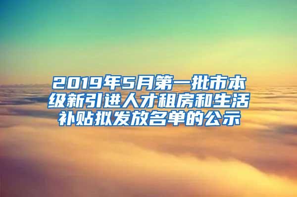 2019年5月第一批市本级新引进人才租房和生活补贴拟发放名单的公示