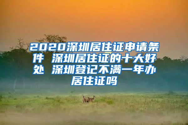 2020深圳居住证申请条件 深圳居住证的十大好处 深圳登记不满一年办居住证吗