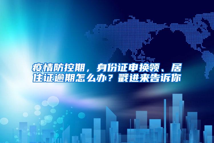 疫情防控期，身份证申换领、居住证逾期怎么办？戳进来告诉你→