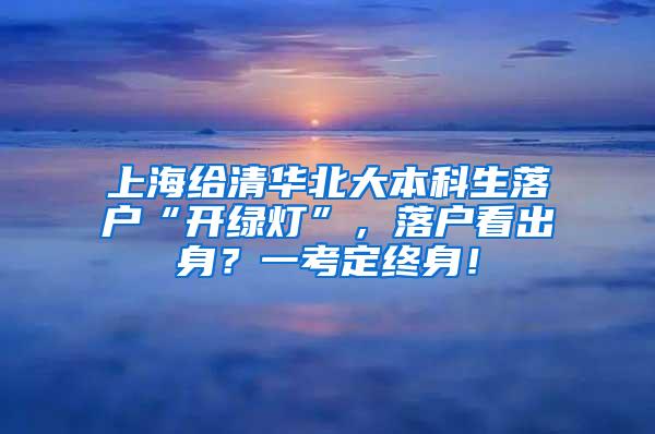 上海给清华北大本科生落户“开绿灯”，落户看出身？一考定终身！