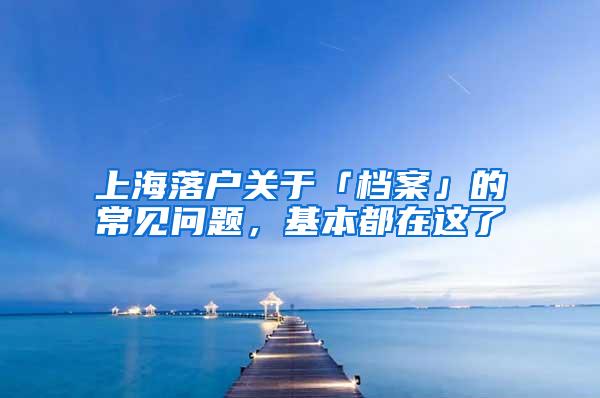 上海落户关于「档案」的常见问题，基本都在这了