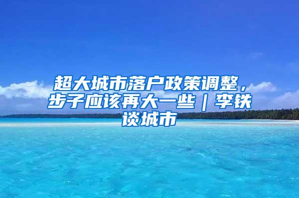 超大城市落户政策调整，步子应该再大一些｜李铁谈城市