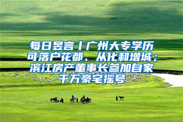 每日昱言丨广州大专学历可落户花都、从化和增城；滨江房产董事长参加自家千万豪宅摇号