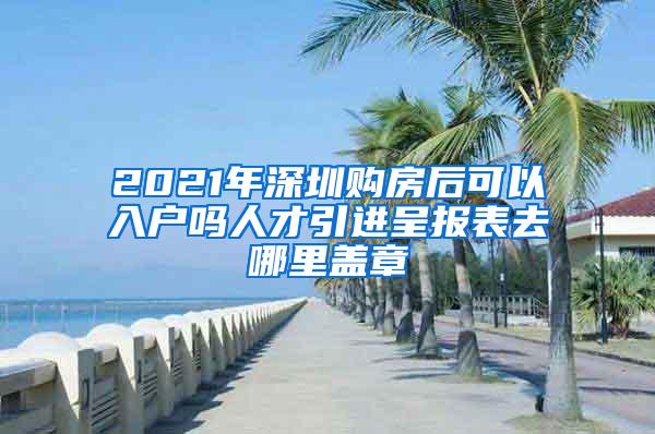2021年深圳购房后可以入户吗人才引进呈报表去哪里盖章