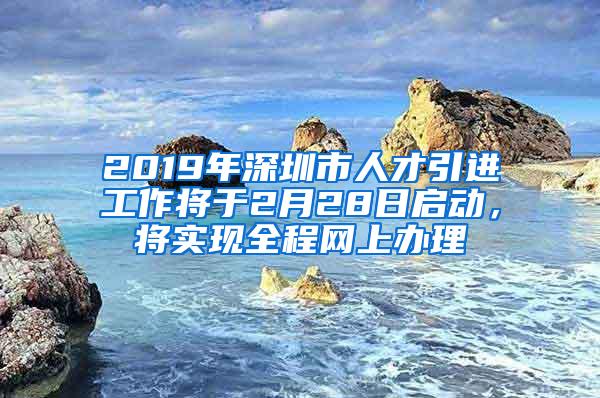 2019年深圳市人才引进工作将于2月28日启动，将实现全程网上办理