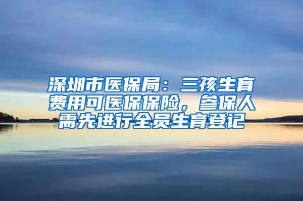 深圳市医保局：三孩生育费用可医保保险，参保人需先进行全员生育登记