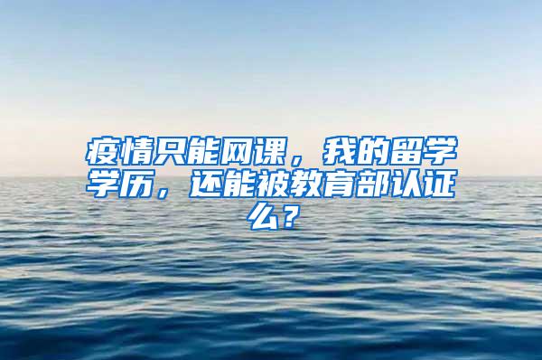 疫情只能网课，我的留学学历，还能被教育部认证么？