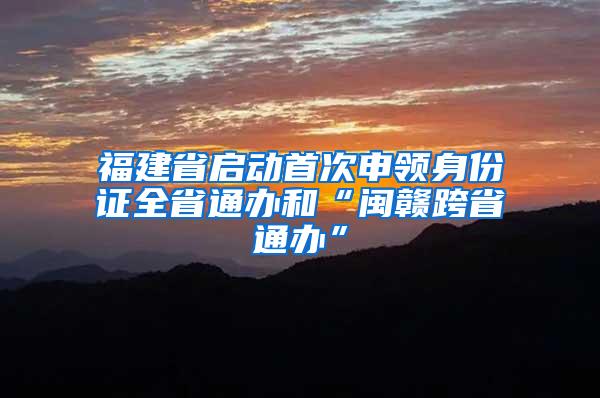 福建省启动首次申领身份证全省通办和“闽赣跨省通办”