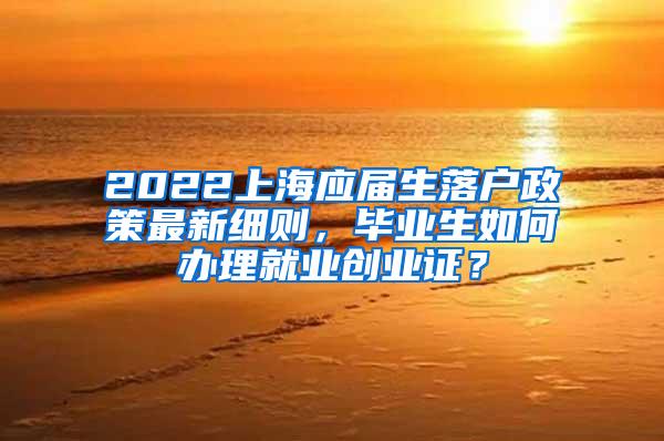 2022上海应届生落户政策最新细则，毕业生如何办理就业创业证？