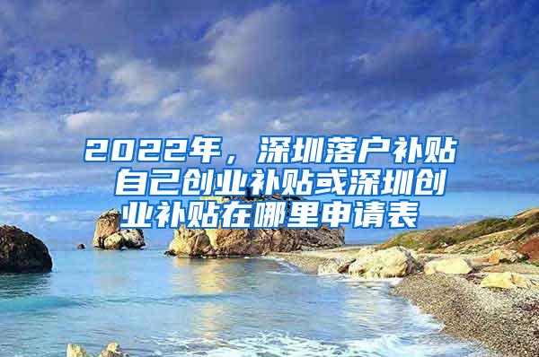 2022年，深圳落户补贴 自己创业补贴或深圳创业补贴在哪里申请表