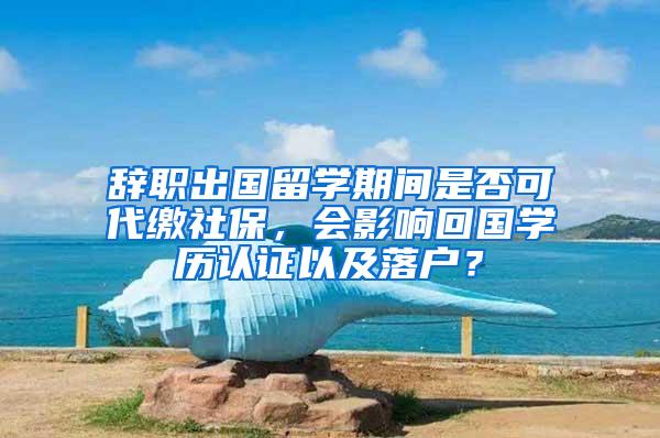 辞职出国留学期间是否可代缴社保，会影响回国学历认证以及落户？