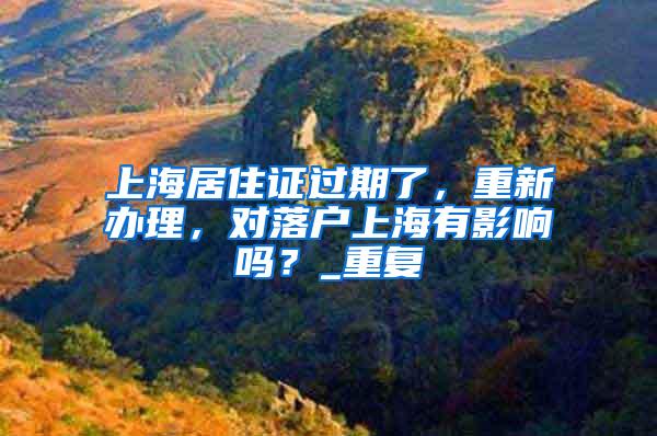 上海居住证过期了，重新办理，对落户上海有影响吗？_重复