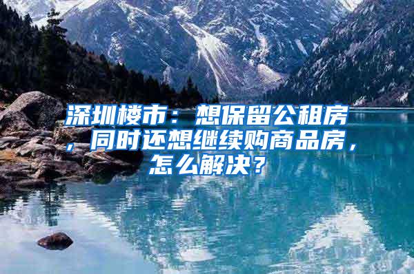 深圳楼市：想保留公租房，同时还想继续购商品房，怎么解决？
