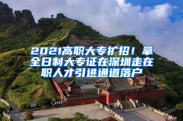 2021高职大专扩招！拿全日制大专证在深圳走在职人才引进通道落户