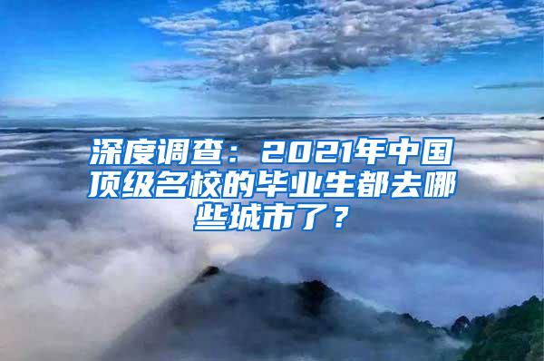 深度调查：2021年中国顶级名校的毕业生都去哪些城市了？