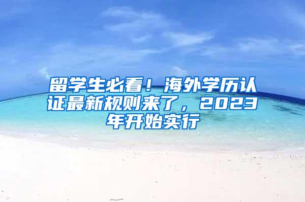 留学生必看！海外学历认证最新规则来了，2023年开始实行