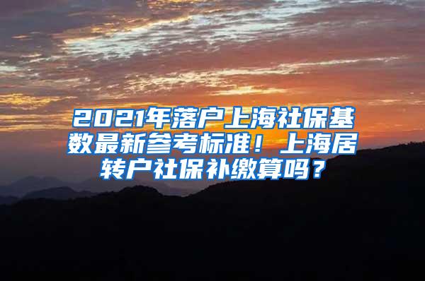 2021年落户上海社保基数最新参考标准！上海居转户社保补缴算吗？