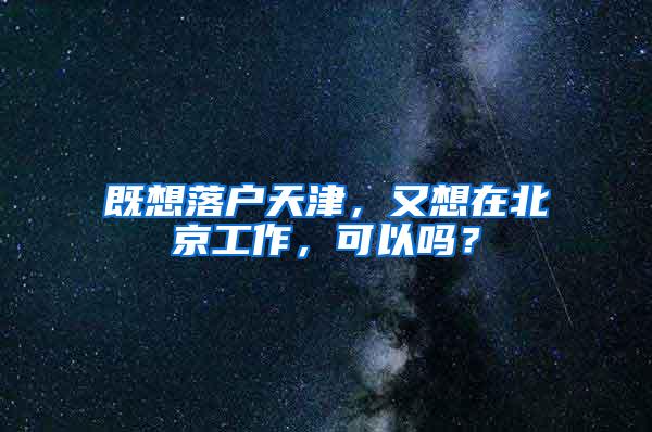 既想落户天津，又想在北京工作，可以吗？