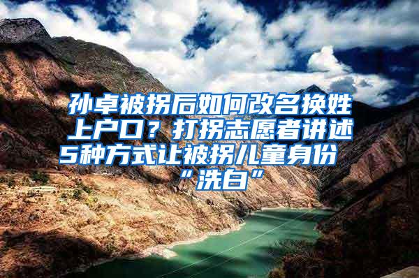 孙卓被拐后如何改名换姓上户口？打拐志愿者讲述5种方式让被拐儿童身份“洗白”