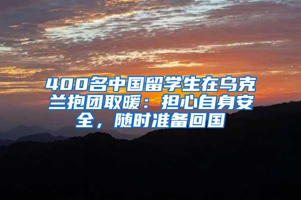 400名中国留学生在乌克兰抱团取暖：担心自身安全，随时准备回国