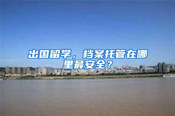 出国留学，档案托管在哪里最安全？