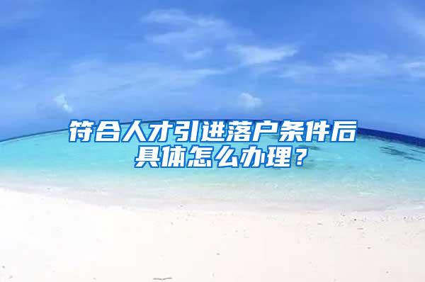 符合人才引进落户条件后 具体怎么办理？