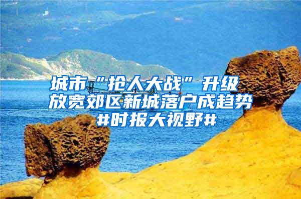 城市“抢人大战”升级 放宽郊区新城落户成趋势 #时报大视野#