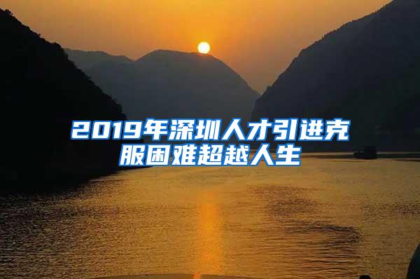 2019年深圳人才引进克服困难超越人生