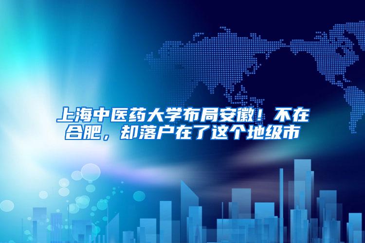 上海中医药大学布局安徽！不在合肥，却落户在了这个地级市