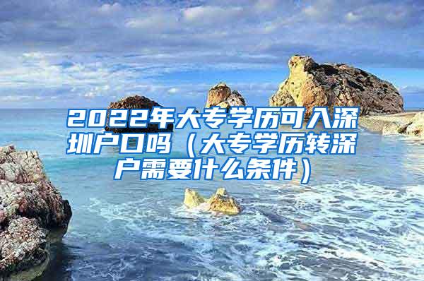 2022年大专学历可入深圳户口吗（大专学历转深户需要什么条件）