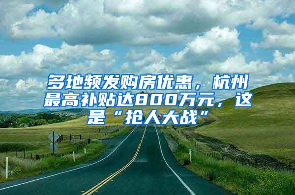 多地频发购房优惠，杭州最高补贴达800万元，这是“抢人大战”