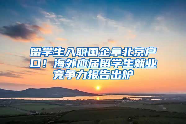 留学生入职国企拿北京户口！海外应届留学生就业竞争力报告出炉