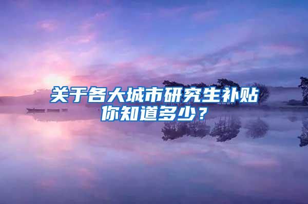 关于各大城市研究生补贴你知道多少？