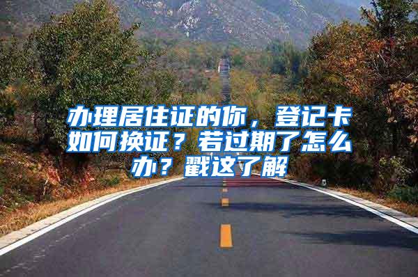 办理居住证的你，登记卡如何换证？若过期了怎么办？戳这了解