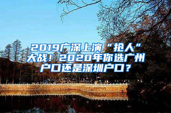 2019广深上演“抢人”大战！2020年你选广州户口还是深圳户口？