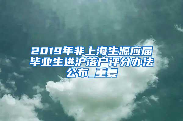 2019年非上海生源应届毕业生进沪落户评分办法公布_重复