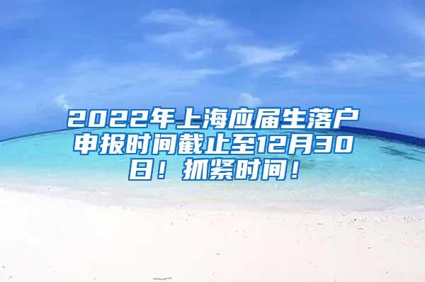 2022年上海应届生落户申报时间截止至12月30日！抓紧时间！