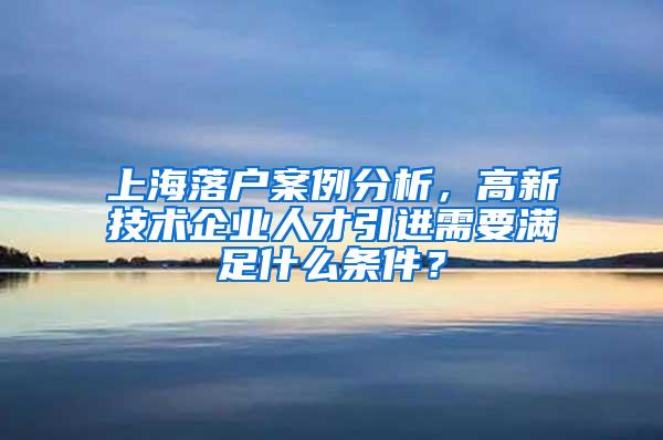上海落户案例分析，高新技术企业人才引进需要满足什么条件？