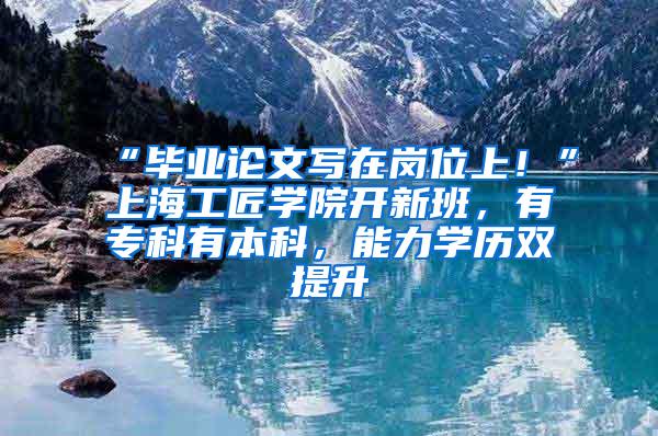 “毕业论文写在岗位上！”上海工匠学院开新班，有专科有本科，能力学历双提升