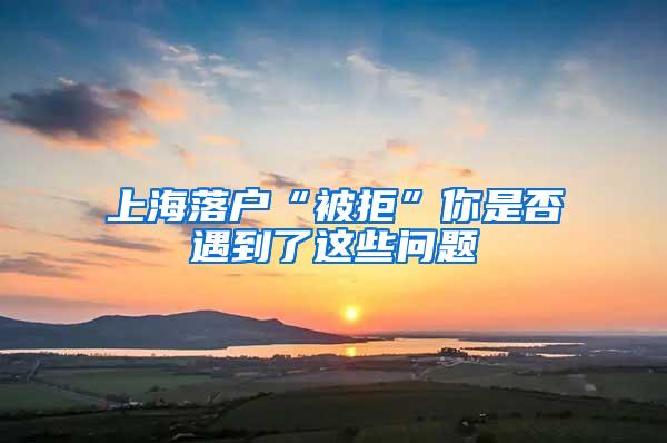 上海落户“被拒”你是否遇到了这些问题