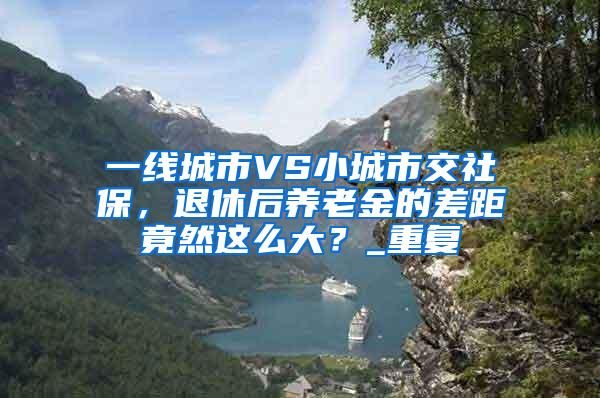 一线城市VS小城市交社保，退休后养老金的差距竟然这么大？_重复