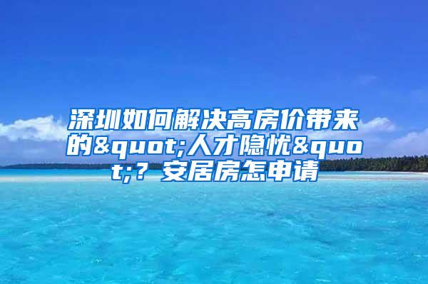 深圳如何解决高房价带来的"人才隐忧"？安居房怎申请