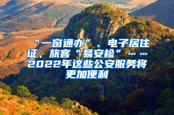 “一窗通办”、电子居住证、旅客“易安检”……2022年这些公安服务将更加便利